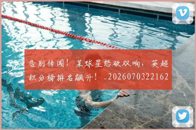 告别传闻！某球星怒砍双响，英超积分榜排名飙升！_20260703221627