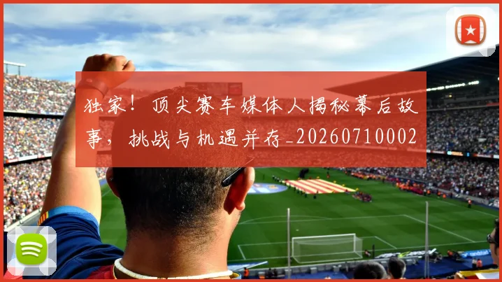 独家！顶尖赛车媒体人揭秘幕后故事，挑战与机遇并存_20260710002849_20260802155945
