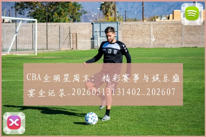 CBA全明星周末：精彩赛事与娱乐盛宴全记录_20260513131402_20260702163837