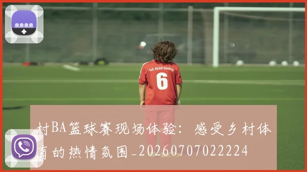 村BA篮球赛现场体验：感受乡村体育的热情氛围_20260707022224