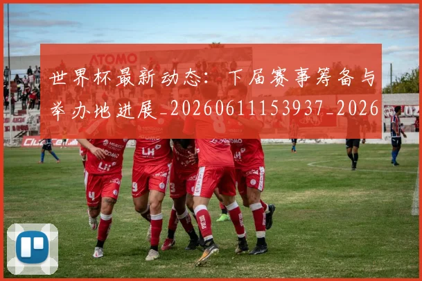 世界杯最新动态：下届赛事筹备与举办地进展_20260611153937_20260715190652