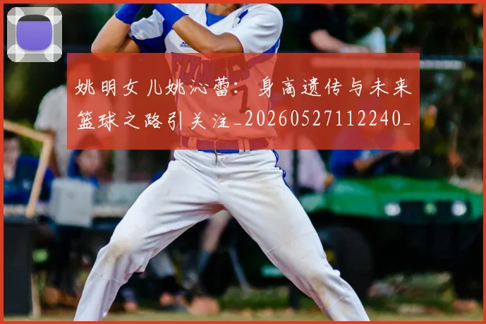 姚明女儿姚沁蕾：身高遗传与未来篮球之路引关注_20260527112240_20260703232703_20260720191700