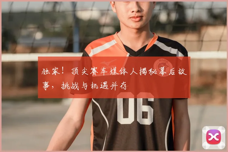 独家！顶尖赛车媒体人揭秘幕后故事，挑战与机遇并存