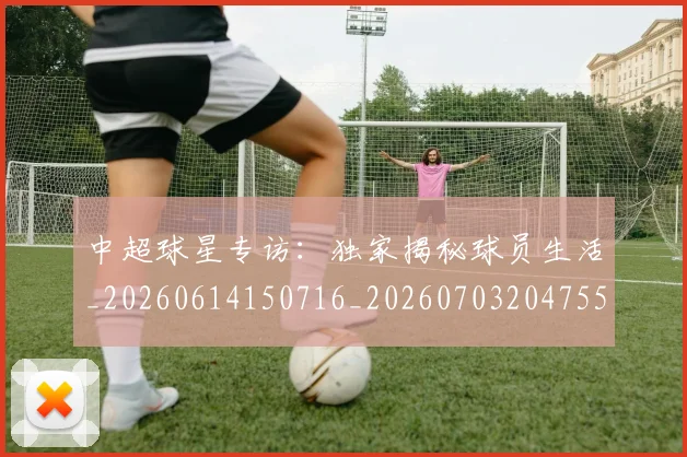 中超球星专访：独家揭秘球员生活_20260614150716_20260703204755