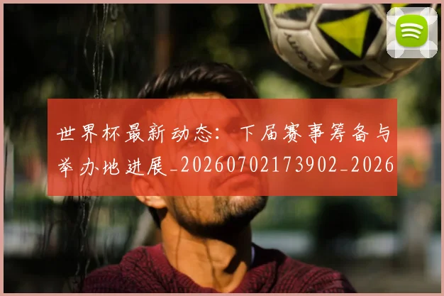 世界杯最新动态：下届赛事筹备与举办地进展_20260702173902_20260715190654
