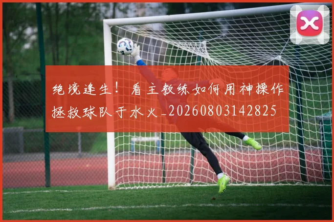 绝境逢生!看主教练如何用神操作拯救球队于水火_20260803142825