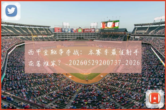 西甲金靴争夺战：本赛季最佳射手花落谁家？_20260529200737_20260710013024