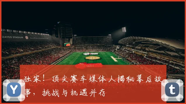 独家！顶尖赛车媒体人揭秘幕后故事，挑战与机遇并存