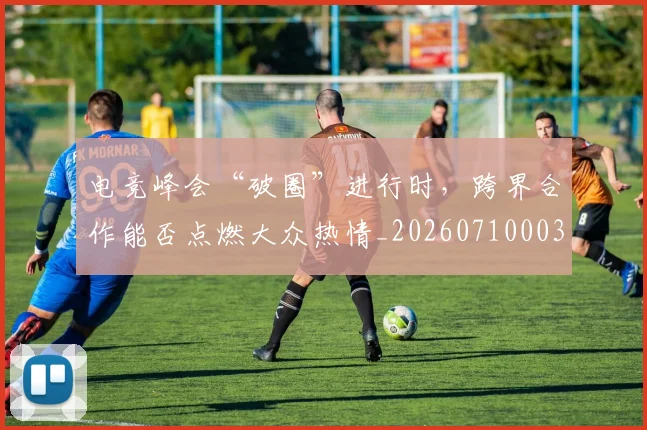 电竞峰会“破圈”进行时,跨界合作能否点燃大众热情_20260710003409