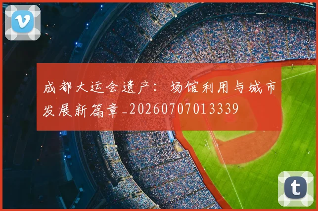 成都大运会遗产：场馆利用与城市发展新篇章_20260707013339