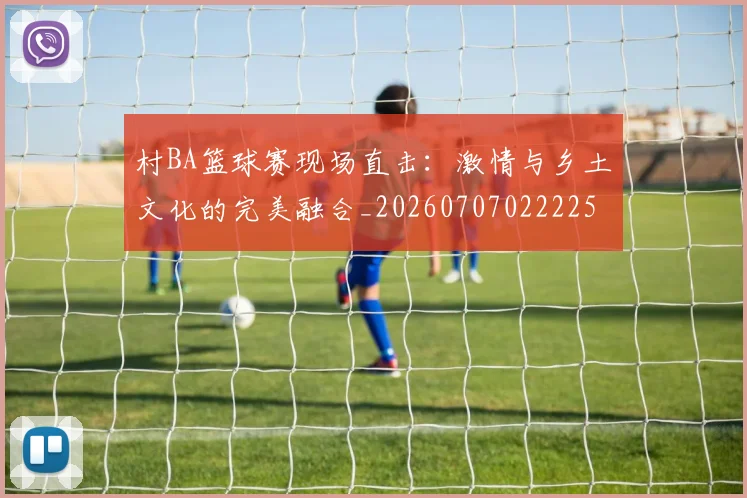 村BA篮球赛现场直击:激情与乡土文化的完美融合_20260707022225