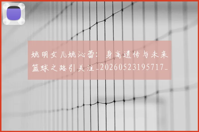 姚明女儿姚沁蕾：身高遗传与未来篮球之路引关注_20260523195717_20260720191656