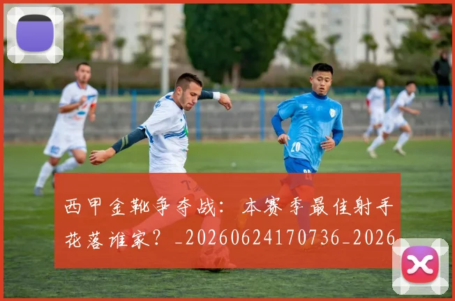 西甲金靴争夺战:本赛季最佳射手花落谁家?_20260624170736_20260710013026