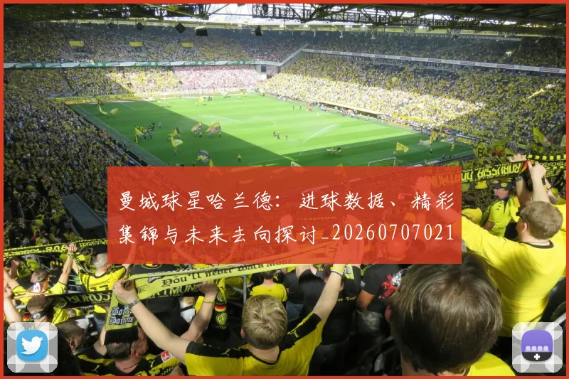 曼城球星哈兰德：进球数据、精彩集锦与未来去向探讨_20260707021424_20260731173056