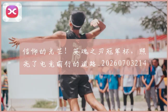 信仰的光芒!英魂之刃冠军杯,照亮了电竞前行的道路_20260703214243_20260718003726