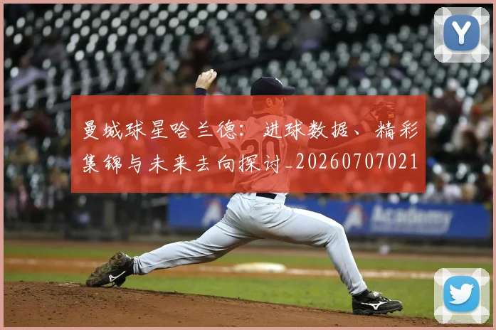 曼城球星哈兰德：进球数据、精彩集锦与未来去向探讨_20260707021424_20260731173056