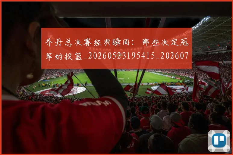 乔丹总决赛经典瞬间：那些决定冠军的投篮_20260523195415_20260703210207