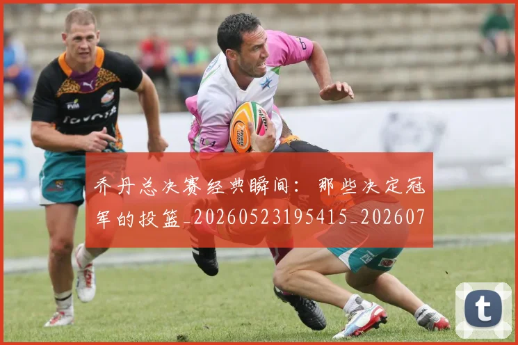 乔丹总决赛经典瞬间：那些决定冠军的投篮_20260523195415_20260716192126