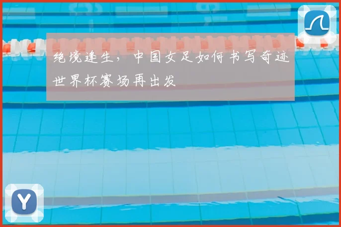绝境逢生,中国女足如何书写奇迹世界杯赛场再出发