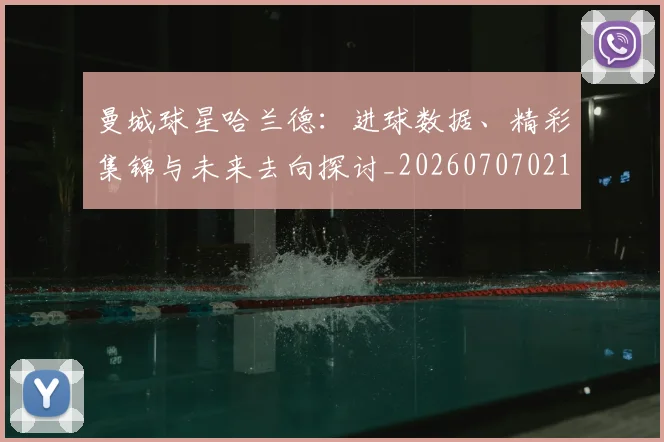 曼城球星哈兰德：进球数据、精彩集锦与未来去向探讨_20260707021424
