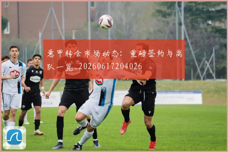 意甲转会市场动态：重磅签约与离队一览_20260617204026