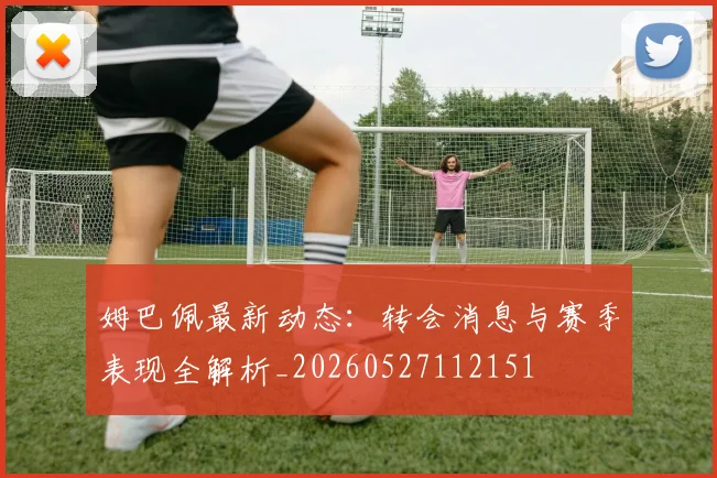 姆巴佩最新动态:转会消息与赛季表现全解析_20260527112151