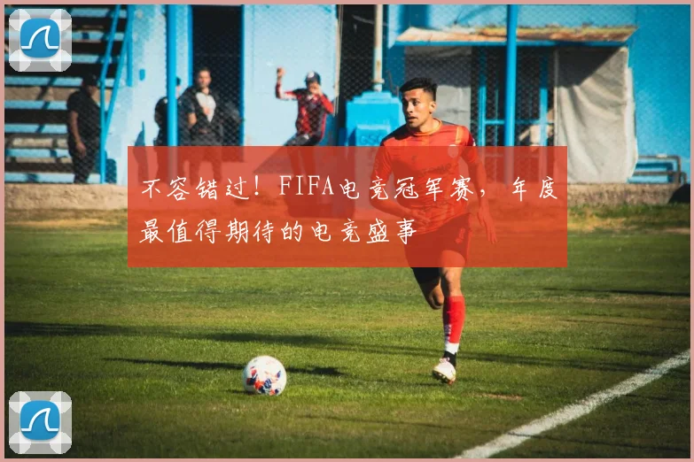 不容错过！FIFA电竞冠军赛，年度最值得期待的电竞盛事
