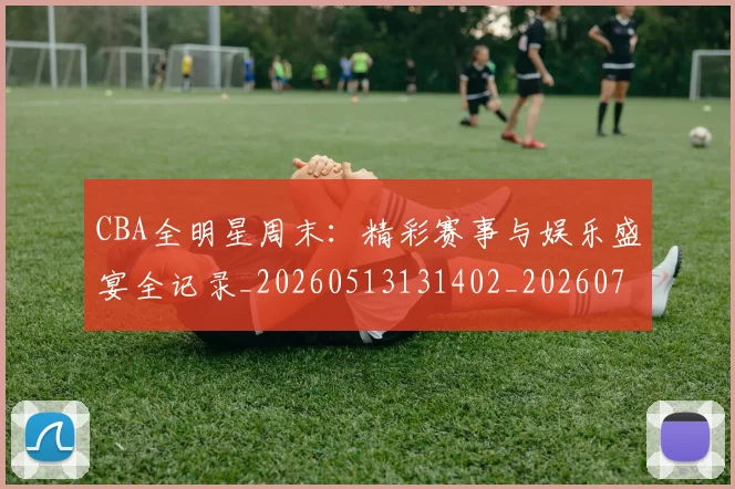 CBA全明星周末：精彩赛事与娱乐盛宴全记录_20260513131402_20260712043755