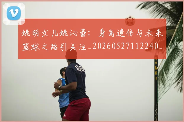 姚明女儿姚沁蕾：身高遗传与未来篮球之路引关注_20260527112240_20260703232703_20260720191700