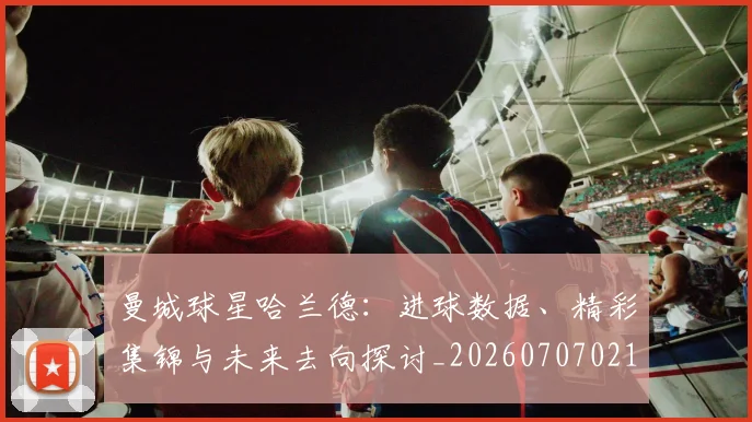 曼城球星哈兰德：进球数据、精彩集锦与未来去向探讨_20260707021424