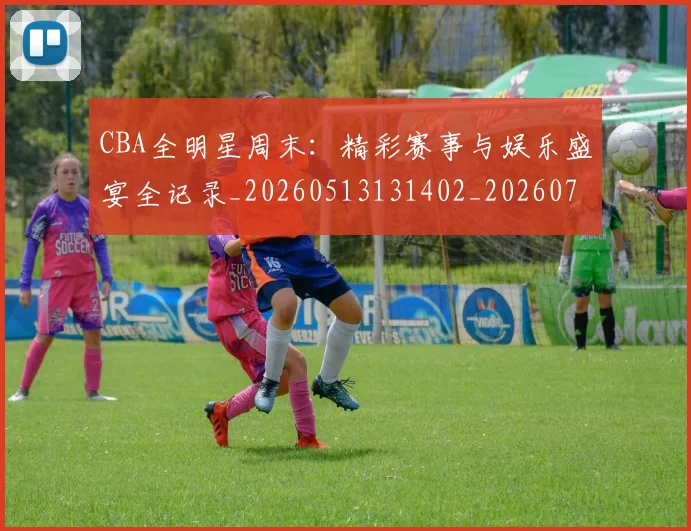 CBA全明星周末：精彩赛事与娱乐盛宴全记录_20260513131402_20260712043755