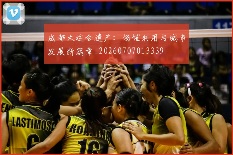 成都大运会遗产：场馆利用与城市发展新篇章_20260707013339