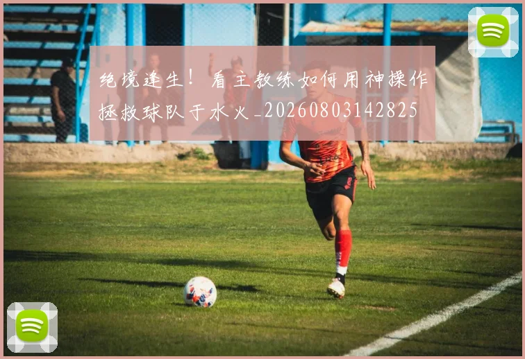 绝境逢生!看主教练如何用神操作拯救球队于水火_20260803142825