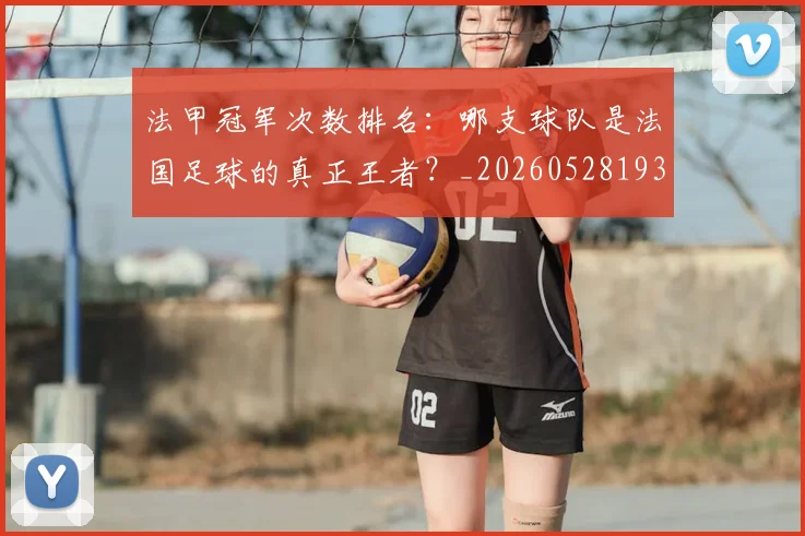 法甲冠军次数排名：哪支球队是法国足球的真正王者？_20260528193425