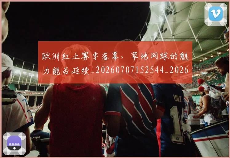 欧洲红土赛季落幕，草地网球的魅力能否延续_20260707152544_20260801170310