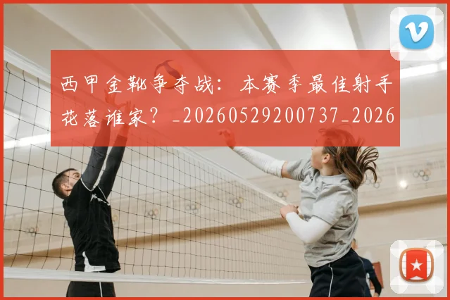 西甲金靴争夺战：本赛季最佳射手花落谁家？_20260529200737_20260710013024