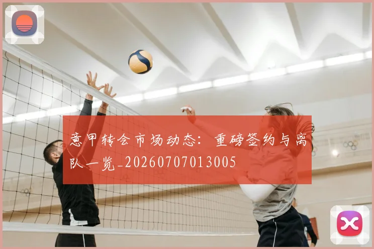 意甲转会市场动态:重磅签约与离队一览_20260707013005