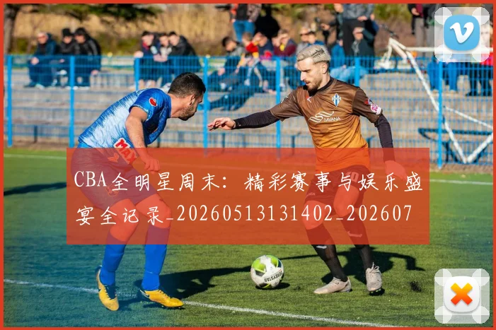 CBA全明星周末：精彩赛事与娱乐盛宴全记录_20260513131402_20260702163837