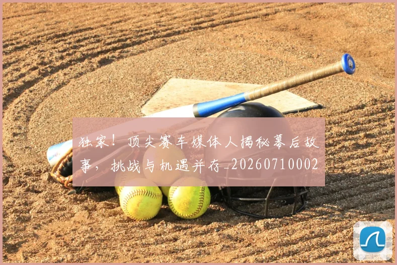 独家！顶尖赛车媒体人揭秘幕后故事，挑战与机遇并存_20260710002849_20260802155945