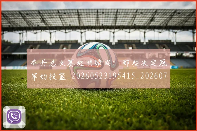 乔丹总决赛经典瞬间：那些决定冠军的投篮_20260523195415_20260716192126