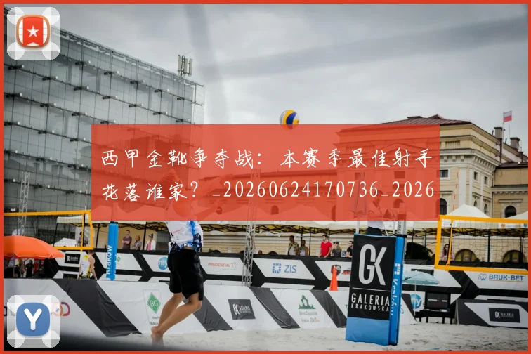 西甲金靴争夺战：本赛季最佳射手花落谁家？_20260624170736_20260710013026