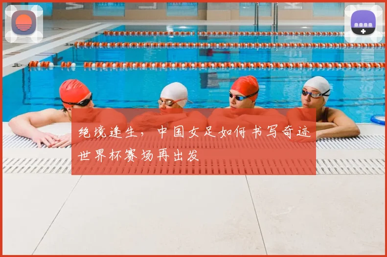 绝境逢生,中国女足如何书写奇迹世界杯赛场再出发
